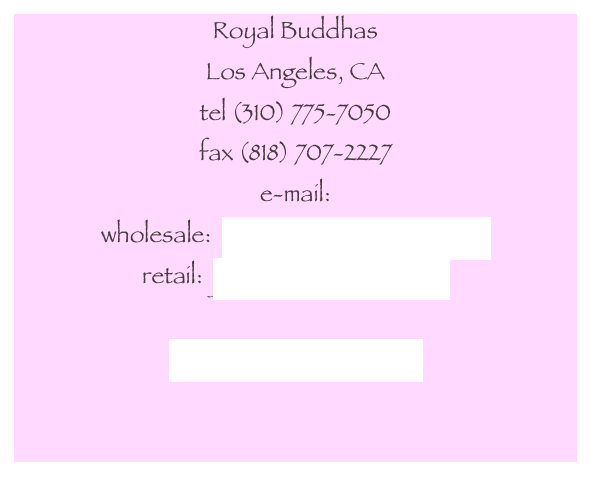 Royal Buddhas
Los Angeles, CA
tel (310) 775-7050
fax (818) 707-2227
e-mail:
wholesale:  sales@royalbuddhas.com
retail:  jill@royalbuddhas.com

www.royalbuddhas.com

